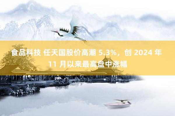 食品科技 任天国股价高潮 5.3%，创 2024 年 11 月以来最高盘中涨幅