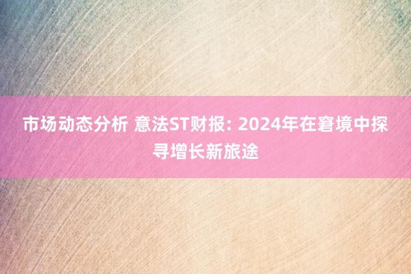 市场动态分析 意法ST财报: 2024年在窘境中探寻增长新旅途