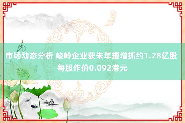 市场动态分析 峻岭企业获朱年耀增抓约1.28亿股 每股作价0.092港元