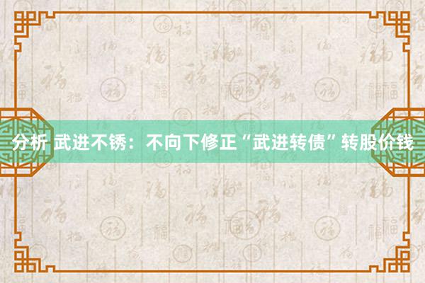 分析 武进不锈：不向下修正“武进转债”转股价钱