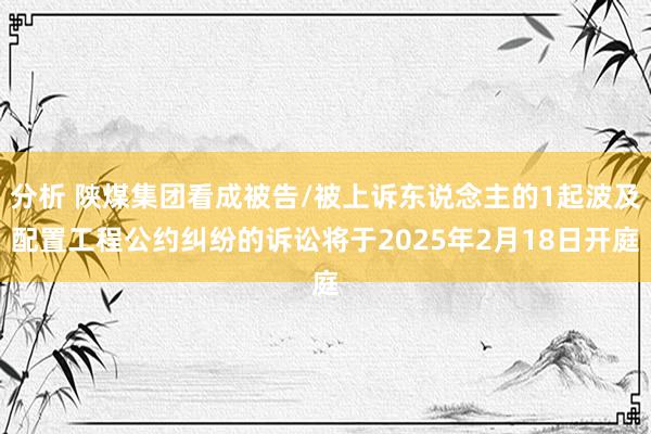 分析 陕煤集团看成被告/被上诉东说念主的1起波及配置工程公约纠纷的诉讼将于2025年2月18日开庭