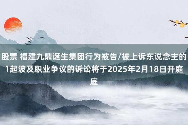 股票 福建九鼎诞生集团行为被告/被上诉东说念主的1起波及职业争议的诉讼将于2025年2月18日开庭