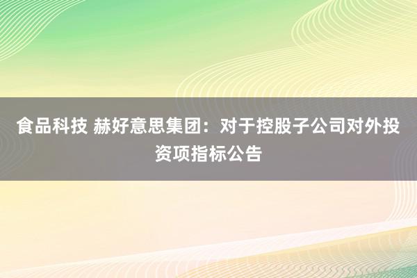 食品科技 赫好意思集团：对于控股子公司对外投资项指标公告