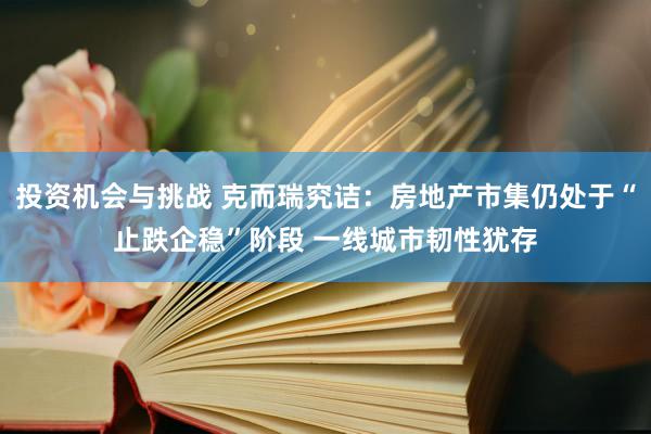 投资机会与挑战 克而瑞究诘：房地产市集仍处于“止跌企稳”阶段 一线城市韧性犹存