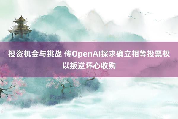 投资机会与挑战 传OpenAI探求确立相等投票权以叛逆坏心收购