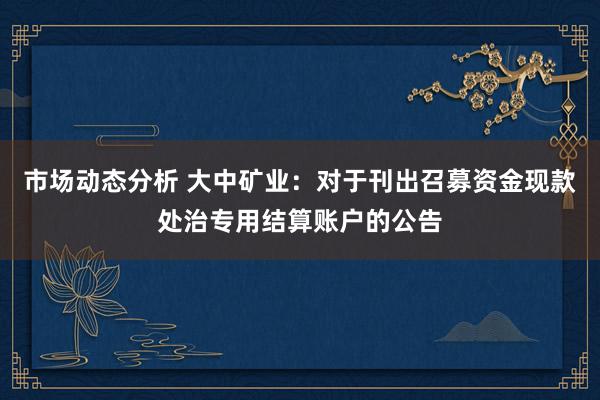 市场动态分析 大中矿业：对于刊出召募资金现款处治专用结算账户的公告