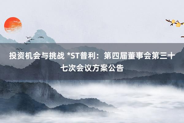 投资机会与挑战 *ST普利：第四届董事会第三十七次会议方案公告