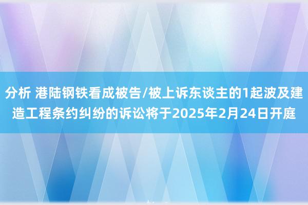 分析 港陆钢铁看成被告/被上诉东谈主的1起波及建造工程条约纠纷的诉讼将于2025年2月24日开庭