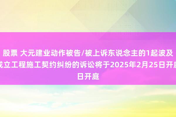 股票 大元建业动作被告/被上诉东说念主的1起波及成立工程施工契约纠纷的诉讼将于2025年2月25日开庭