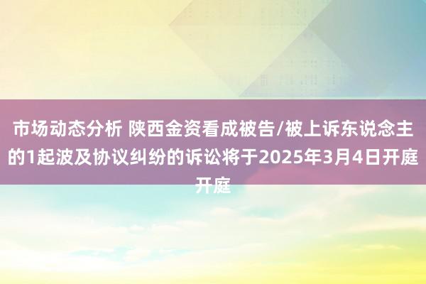 市场动态分析 陕西金资看成被告/被上诉东说念主的1起波及协议纠纷的诉讼将于2025年3月4日开庭