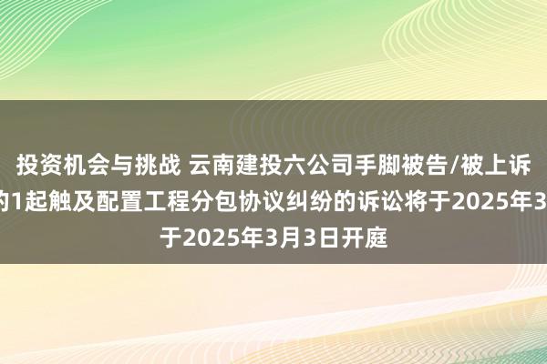 投资机会与挑战 云南建投六公司手脚被告/被上诉东说念主的1起触及配置工程分包协议纠纷的诉讼将于2025年3月3日开庭