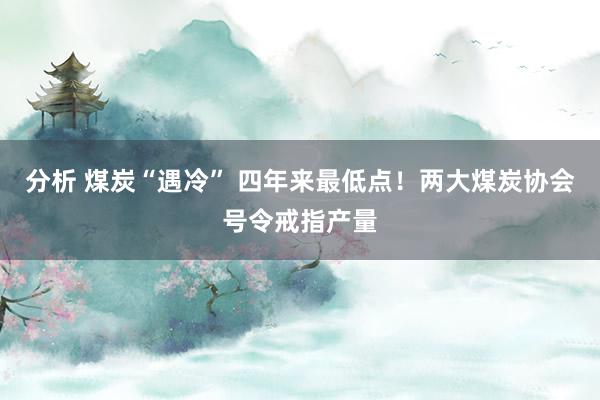 分析 煤炭“遇冷” 四年来最低点！两大煤炭协会号令戒指产量