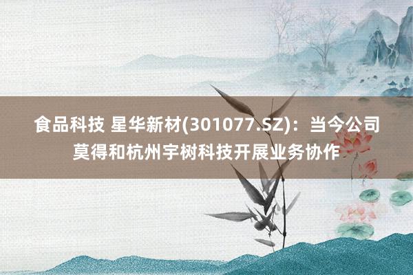 食品科技 星华新材(301077.SZ)：当今公司莫得和杭州宇树科技开展业务协作