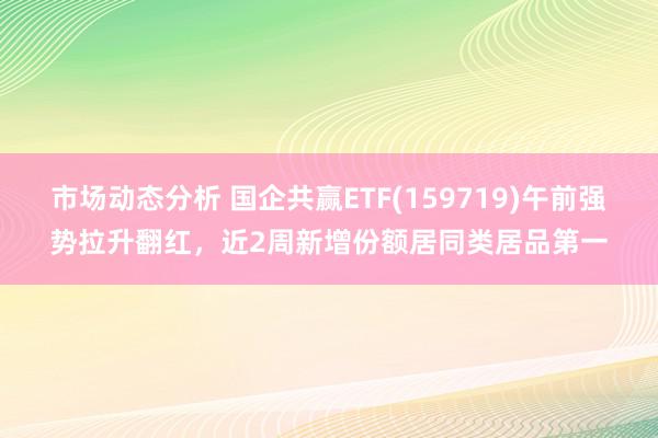 市场动态分析 国企共赢ETF(159719)午前强势拉升翻红，近2周新增份额居同类居品第一