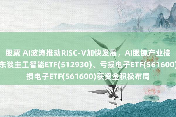 股票 AI波涛推动RISC-V加快发展，AI眼镜产业接洽会将举办，AI东谈主工智能ETF(512930)、亏损电子ETF(561600)获资金积极布局