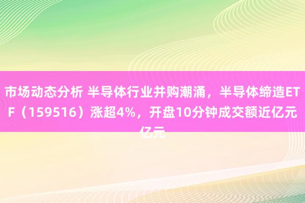 市场动态分析 半导体行业并购潮涌，半导体缔造ETF（159516）涨超4%，开盘10分钟成交额近亿元