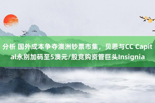 分析 国外成本争夺澳洲钞票市集，贝恩与CC Capital永别加码至5澳元/股竞购资管巨头Insignia