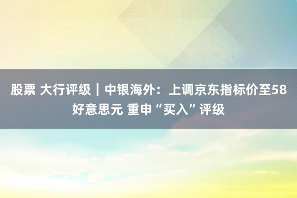 股票 大行评级｜中银海外：上调京东指标价至58好意思元 重申“买入”评级