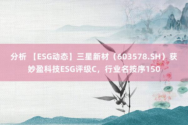 分析 【ESG动态】三星新材（603578.SH）获妙盈科技ESG评级C，行业名按序150