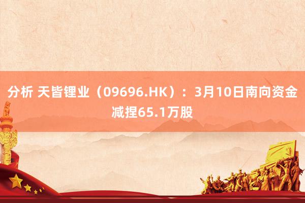 分析 天皆锂业（09696.HK）：3月10日南向资金减捏65.1万股