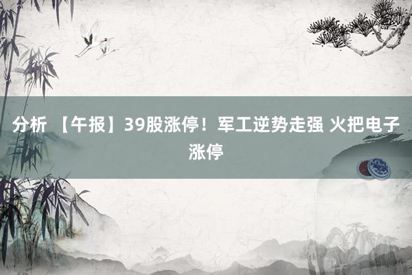 分析 【午报】39股涨停！军工逆势走强 火把电子涨停