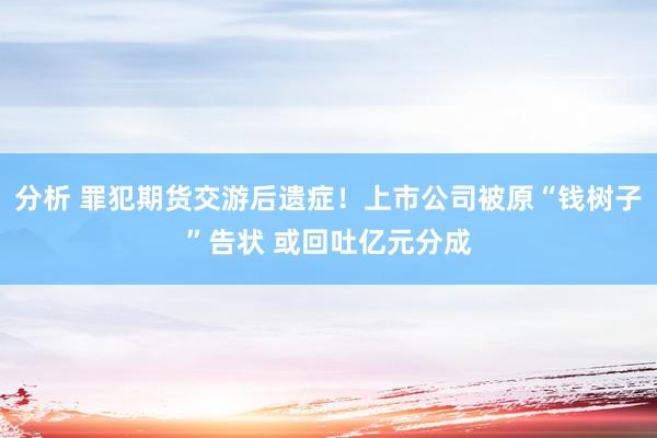 分析 罪犯期货交游后遗症！上市公司被原“钱树子”告状 或回吐亿元分成