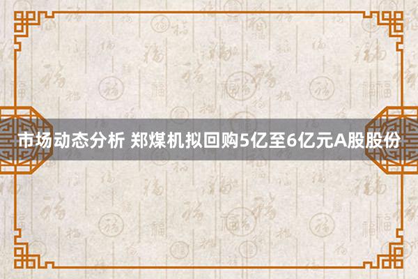 市场动态分析 郑煤机拟回购5亿至6亿元A股股份