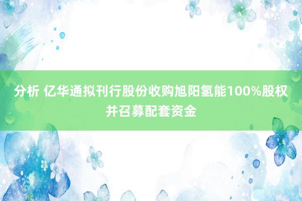 分析 亿华通拟刊行股份收购旭阳氢能100%股权并召募配套资金