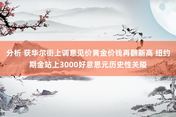 分析 获华尔街上调意见价黄金价钱再翻新高 纽约期金站上3000好意思元历史性关隘