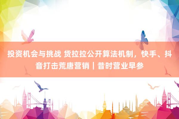 投资机会与挑战 货拉拉公开算法机制，快手、抖音打击荒唐营销｜昔时营业早参