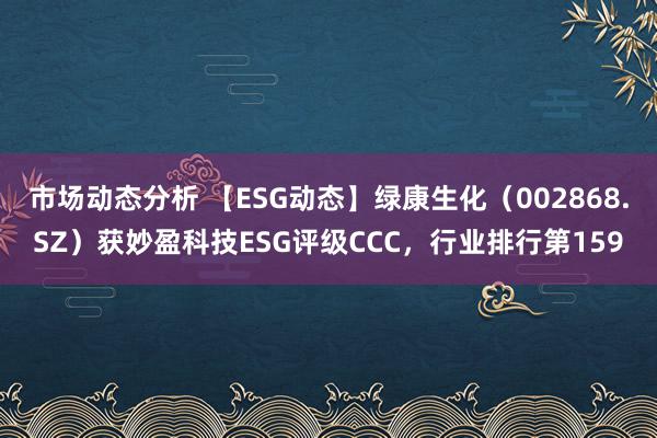 市场动态分析 【ESG动态】绿康生化（002868.SZ）获妙盈科技ESG评级CCC，行业排行第159