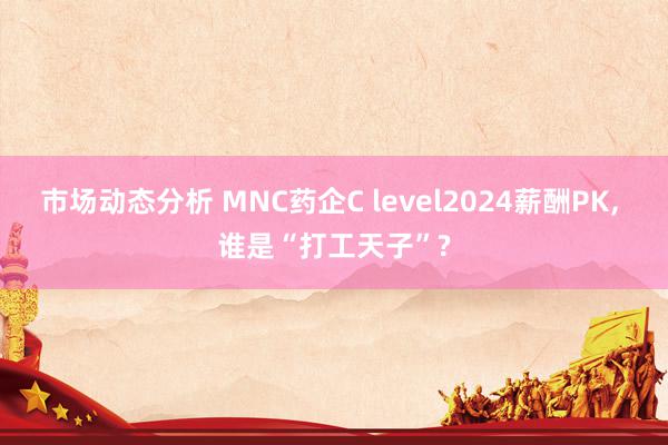 市场动态分析 MNC药企C level2024薪酬PK, 谁是“打工天子”?