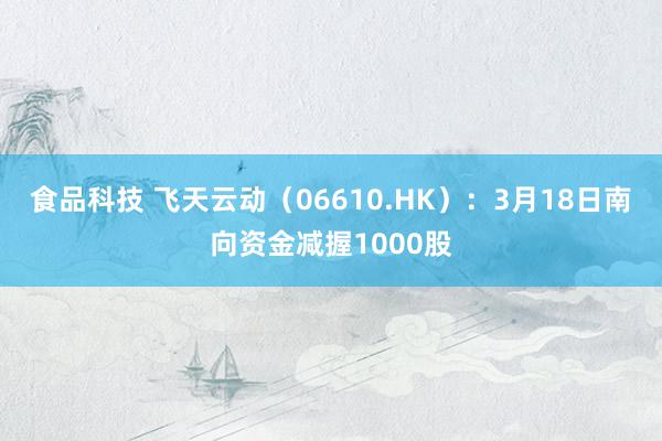 食品科技 飞天云动（06610.HK）：3月18日南向资金减握1000股