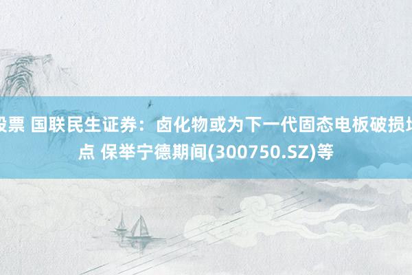 股票 国联民生证券：卤化物或为下一代固态电板破损地点 保举宁德期间(300750.SZ)等